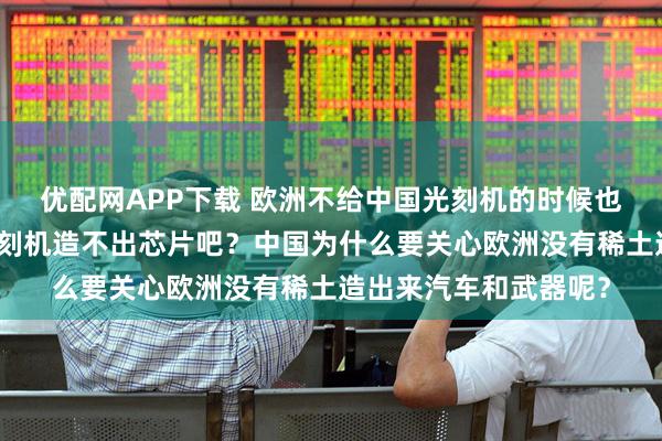 优配网APP下载 欧洲不给中国光刻机的时候也没有考虑中国没有光刻机造不出芯片吧？中国为什么要关心欧洲没有稀土造出来汽车和武器呢？