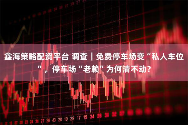 鑫海策略配资平台 调查｜免费停车场变“私人车位”，停车场“老赖”为何清不动？