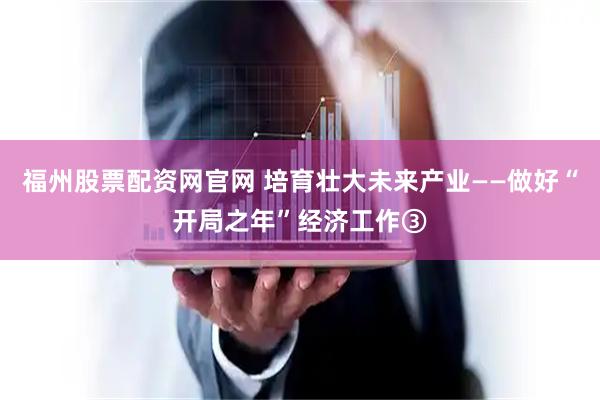 福州股票配资网官网 培育壮大未来产业——做好“开局之年”经济工作③