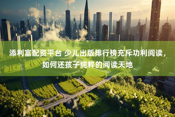 添利富配资平台 少儿出版排行榜充斥功利阅读，如何还孩子纯粹的阅读天地