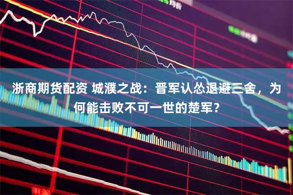 浙商期货配资 城濮之战：晋军认怂退避三舍，为何能击败不可一世的楚军？