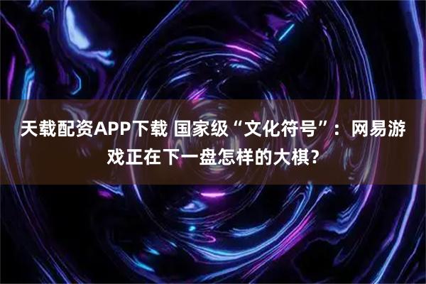 天载配资APP下载 国家级“文化符号”：网易游戏正在下一盘怎样的大棋？