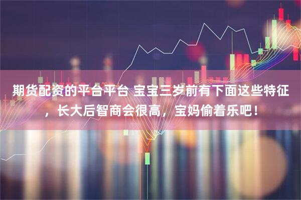 期货配资的平台平台 宝宝三岁前有下面这些特征，长大后智商会很高，宝妈偷着乐吧！