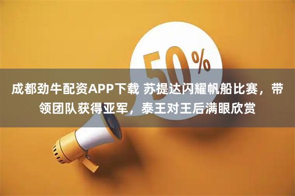 成都劲牛配资APP下载 苏提达闪耀帆船比赛，带领团队获得亚军，泰王对王后满眼欣赏