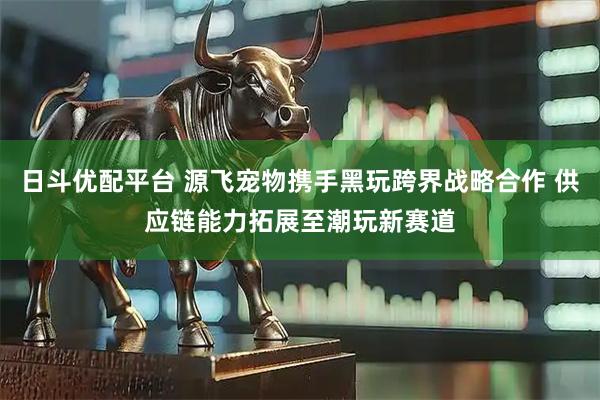 日斗优配平台 源飞宠物携手黑玩跨界战略合作 供应链能力拓展至潮玩新赛道