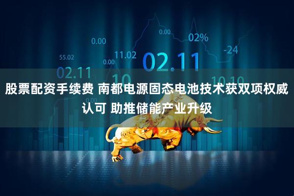股票配资手续费 南都电源固态电池技术获双项权威认可 助推储能产业升级