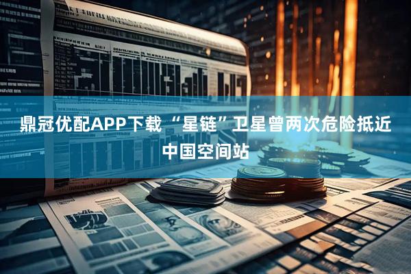 鼎冠优配APP下载 “星链”卫星曾两次危险抵近中国空间站