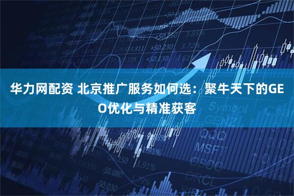 华力网配资 北京推广服务如何选：聚牛天下的GEO优化与精准获客