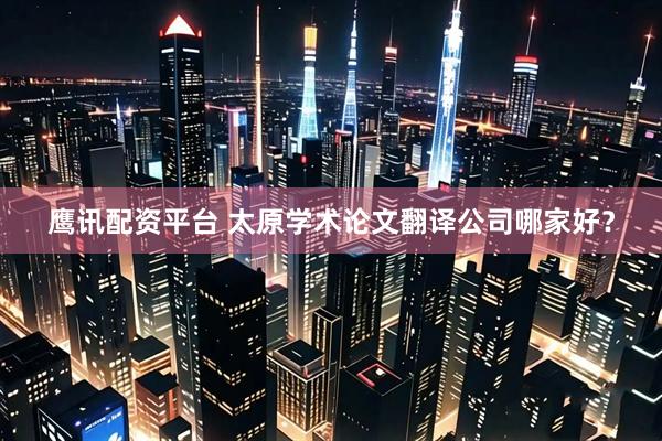 鹰讯配资平台 太原学术论文翻译公司哪家好？
