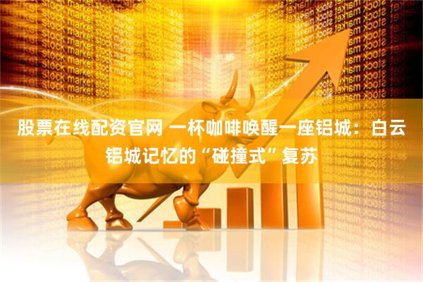 股票在线配资官网 一杯咖啡唤醒一座铝城：白云铝城记忆的“碰撞式”复苏