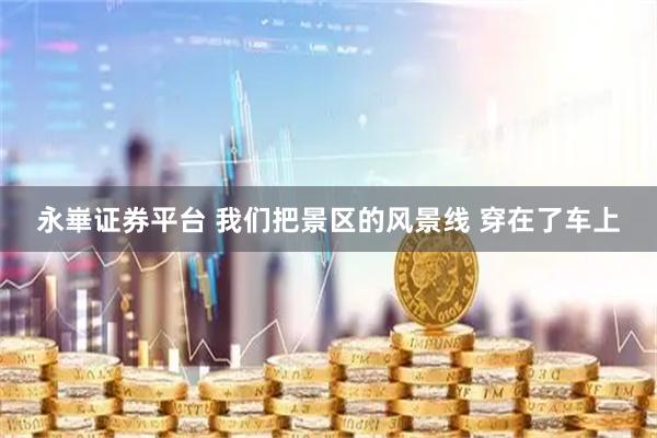 永崋证券平台 我们把景区的风景线 穿在了车上