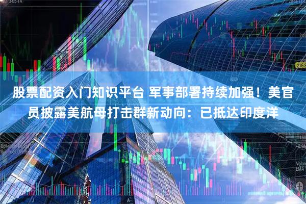 股票配资入门知识平台 军事部署持续加强！美官员披露美航母打击群新动向：已抵达印度洋