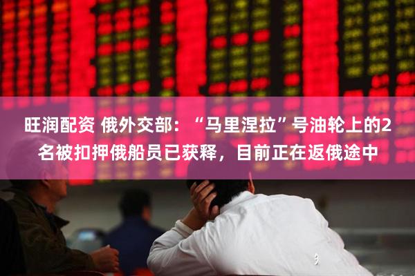 旺润配资 俄外交部：“马里涅拉”号油轮上的2名被扣押俄船员已获释，目前正在返俄途中