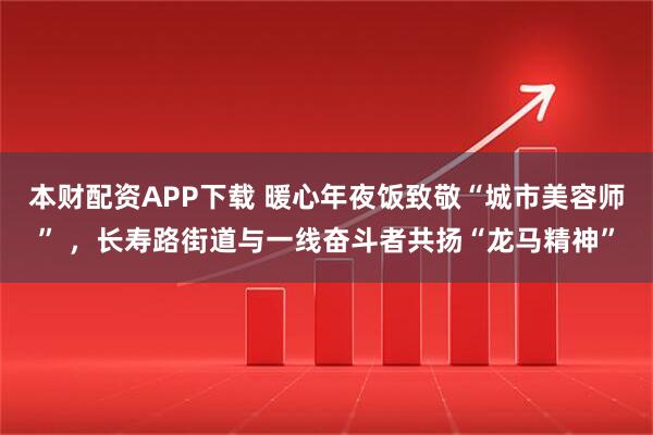 本财配资APP下载 暖心年夜饭致敬“城市美容师” ，长寿路街道与一线奋斗者共扬“龙马精神”