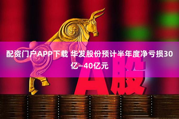 配资门户APP下载 华发股份预计半年度净亏损30亿—40亿元