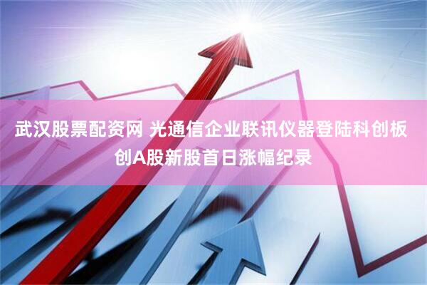 武汉股票配资网 光通信企业联讯仪器登陆科创板 创A股新股首日涨幅纪录